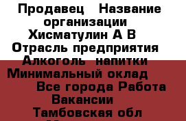 Продавец › Название организации ­ Хисматулин А.В. › Отрасль предприятия ­ Алкоголь, напитки › Минимальный оклад ­ 20 000 - Все города Работа » Вакансии   . Тамбовская обл.,Моршанск г.